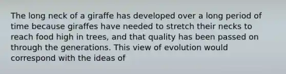 The long neck of a giraffe has developed over a long period of time because giraffes have needed to stretch their necks to reach food high in trees, and that quality has been passed on through the generations. This view of evolution would correspond with the ideas of