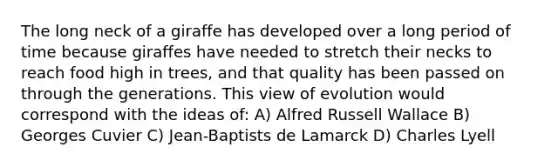 The long neck of a giraffe has developed over a long period of time because giraffes have needed to stretch their necks to reach food high in trees, and that quality has been passed on through the generations. This view of evolution would correspond with the ideas of: A) Alfred Russell Wallace B) Georges Cuvier C) Jean-Baptists de Lamarck D) Charles Lyell