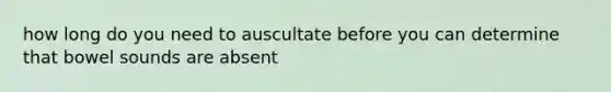 how long do you need to auscultate before you can determine that bowel sounds are absent