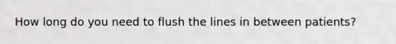 How long do you need to flush the lines in between patients?