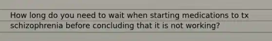 How long do you need to wait when starting medications to tx schizophrenia before concluding that it is not working?