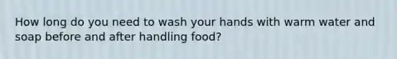 How long do you need to wash your hands with warm water and soap before and after handling food?