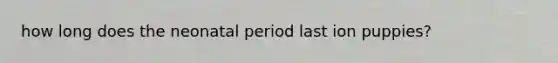 how long does the neonatal period last ion puppies?