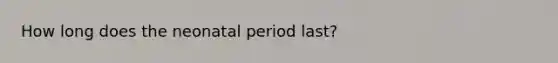 How long does the neonatal period last?