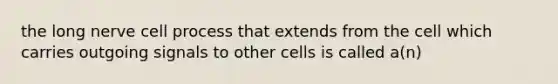 the long nerve cell process that extends from the cell which carries outgoing signals to other cells is called a(n)