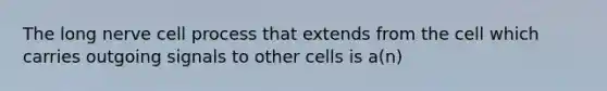 The long nerve cell process that extends from the cell which carries outgoing signals to other cells is a(n)