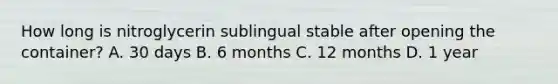 How long is nitroglycerin sublingual stable after opening the container? A. 30 days B. 6 months C. 12 months D. 1 year