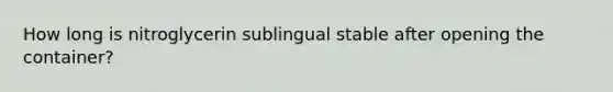 How long is nitroglycerin sublingual stable after opening the container?