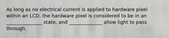 As long as no electrical current is applied to hardware pixel within an LCD, the hardware pixel is considered to be in an _______________ state, and ______________ allow light to pass through.