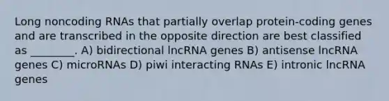 Long noncoding RNAs that partially overlap protein-coding genes and are transcribed in the opposite direction are best classified as ________. A) bidirectional lncRNA genes B) antisense lncRNA genes C) microRNAs D) piwi interacting RNAs E) intronic lncRNA genes