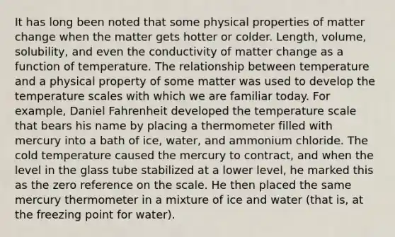 It has long been noted that some physical properties of matter change when the matter gets hotter or colder. Length, volume, solubility, and even the conductivity of matter change as a function of temperature. The relationship between temperature and a physical property of some matter was used to develop the temperature scales with which we are familiar today. For example, Daniel Fahrenheit developed the temperature scale that bears his name by placing a thermometer filled with mercury into a bath of ice, water, and ammonium chloride. The cold temperature caused the mercury to contract, and when the level in the glass tube stabilized at a lower level, he marked this as the zero reference on the scale. He then placed the same mercury thermometer in a mixture of ice and water (that is, at the freezing point for water).