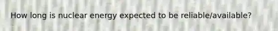 How long is nuclear energy expected to be reliable/available?