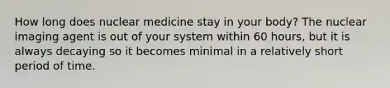 How long does nuclear medicine stay in your body? The nuclear imaging agent is out of your system within 60 hours, but it is always decaying so it becomes minimal in a relatively short period of time.