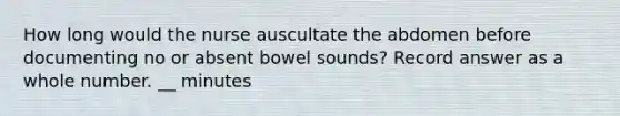 How long would the nurse auscultate the abdomen before documenting no or absent bowel sounds? Record answer as a whole number. __ minutes