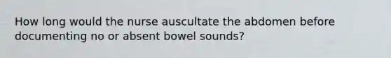 How long would the nurse auscultate the abdomen before documenting no or absent bowel sounds?