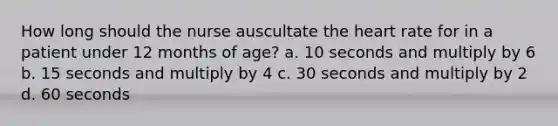 How long should the nurse auscultate the heart rate for in a patient under 12 months of age? a. 10 seconds and multiply by 6 b. 15 seconds and multiply by 4 c. 30 seconds and multiply by 2 d. 60 seconds