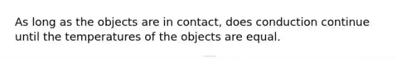 As long as the objects are in contact, does conduction continue until the temperatures of the objects are equal.