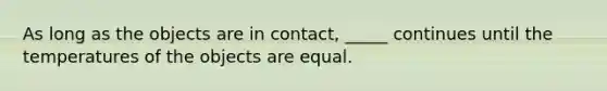 As long as the objects are in contact, _____ continues until the temperatures of the objects are equal.