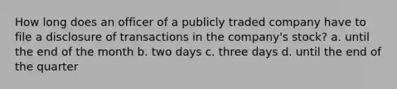 How long does an officer of a publicly traded company have to file a disclosure of transactions in the company's stock? a. until the end of the month b. two days c. three days d. until the end of the quarter