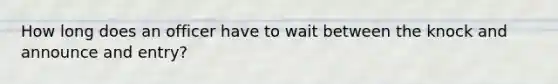 How long does an officer have to wait between the knock and announce and entry?