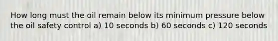 How long must the oil remain below its minimum pressure below the oil safety control a) 10 seconds b) 60 seconds c) 120 seconds