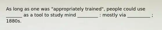 As long as one was "appropriately trained", people could use _______ as a tool to study mind _________ : mostly via __________ ; 1880s.