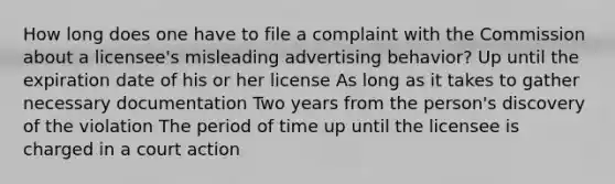 How long does one have to file a complaint with the Commission about a licensee's misleading advertising behavior? Up until the expiration date of his or her license As long as it takes to gather necessary documentation Two years from the person's discovery of the violation The period of time up until the licensee is charged in a court action