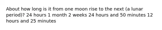 About how long is it from one moon rise to the next (a lunar period)? 24 hours 1 month 2 weeks 24 hours and 50 minutes 12 hours and 25 minutes