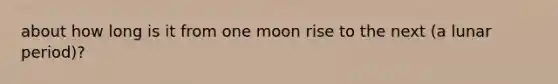 about how long is it from one moon rise to the next (a lunar period)?