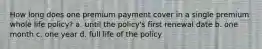 How long does one premium payment cover in a single premium whole life policy? a. until the policy's first renewal date b. one month c. one year d. full life of the policy