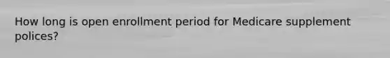How long is open enrollment period for Medicare supplement polices?
