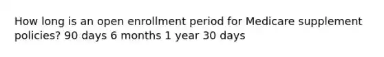 How long is an open enrollment period for Medicare supplement policies? 90 days 6 months 1 year 30 days