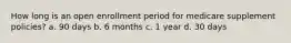 How long is an open enrollment period for medicare supplement policies? a. 90 days b. 6 months c. 1 year d. 30 days