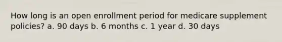 How long is an open enrollment period for medicare supplement policies? a. 90 days b. 6 months c. 1 year d. 30 days