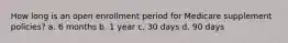 How long is an open enrollment period for Medicare supplement policies? a. 6 months b. 1 year c. 30 days d. 90 days