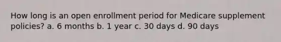 How long is an open enrollment period for Medicare supplement policies? a. 6 months b. 1 year c. 30 days d. 90 days