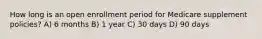 How long is an open enrollment period for Medicare supplement policies? A) 6 months B) 1 year C) 30 days D) 90 days