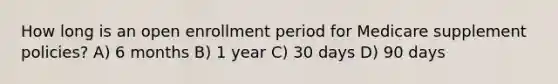 How long is an open enrollment period for Medicare supplement policies? A) 6 months B) 1 year C) 30 days D) 90 days