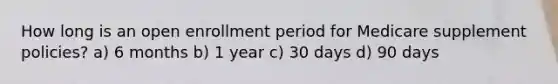 How long is an open enrollment period for Medicare supplement policies? a) 6 months b) 1 year c) 30 days d) 90 days