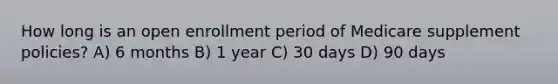 How long is an open enrollment period of Medicare supplement policies? A) 6 months B) 1 year C) 30 days D) 90 days