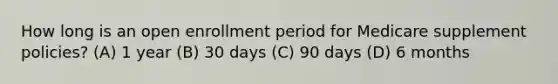 How long is an open enrollment period for Medicare supplement policies? (A) 1 year (B) 30 days (C) 90 days (D) 6 months