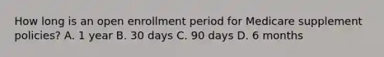 How long is an open enrollment period for Medicare supplement policies? A. 1 year B. 30 days C. 90 days D. 6 months