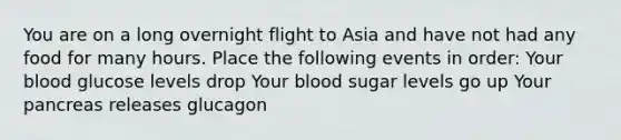 You are on a long overnight flight to Asia and have not had any food for many hours. Place the following events in order: Your blood glucose levels drop Your blood sugar levels go up Your pancreas releases glucagon