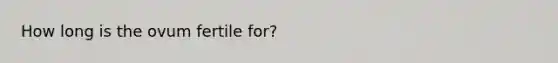 How long is the ovum fertile for?