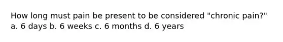 How long must pain be present to be considered "chronic pain?" a. 6 days b. 6 weeks c. 6 months d. 6 years