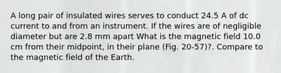 A long pair of insulated wires serves to conduct 24.5 A of dc current to and from an instrument. If the wires are of negligible diameter but are 2.8 mm apart What is the magnetic field 10.0 cm from their midpoint, in their plane (Fig. 20-57)?. Compare to the magnetic field of the Earth.