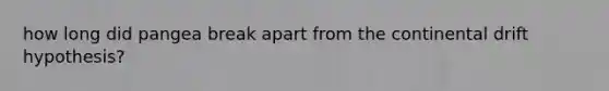 how long did pangea break apart from the continental drift hypothesis?