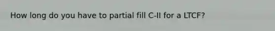 How long do you have to partial fill C-II for a LTCF?