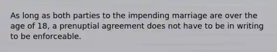 As long as both parties to the impending marriage are over the age of 18, a prenuptial agreement does not have to be in writing to be enforceable.