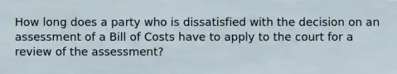 How long does a party who is dissatisfied with the decision on an assessment of a Bill of Costs have to apply to the court for a review of the assessment?